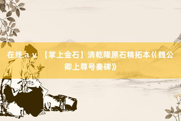 在线ａｖ 【掌上金石】淸乾隆原石精拓本巜魏公卿上尊号奏碑》