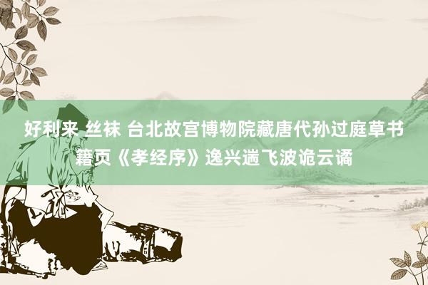 好利来 丝袜 台北故宫博物院藏唐代孙过庭草书籍页《孝经序》逸兴遄飞波诡云谲