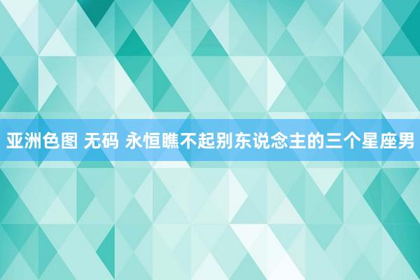 亚洲色图 无码 永恒瞧不起别东说念主的三个星座男