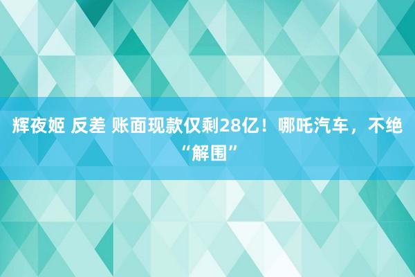 辉夜姬 反差 账面现款仅剩28亿！哪吒汽车，不绝“解围”