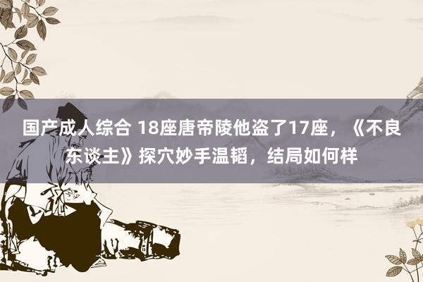 国产成人综合 18座唐帝陵他盗了17座，《不良东谈主》探穴妙手温韬，结局如何样