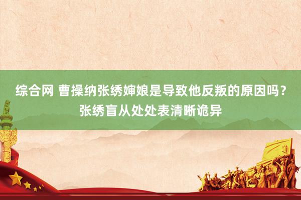 综合网 曹操纳张绣婶娘是导致他反叛的原因吗？张绣盲从处处表清晰诡异