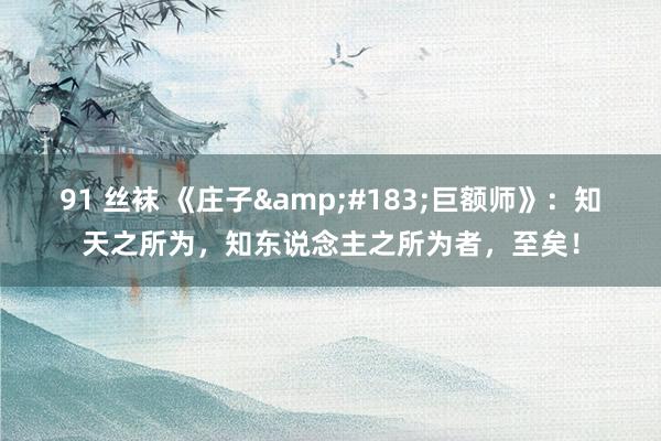 91 丝袜 《庄子&#183;巨额师》：知天之所为，知东说念主之所为者，至矣！