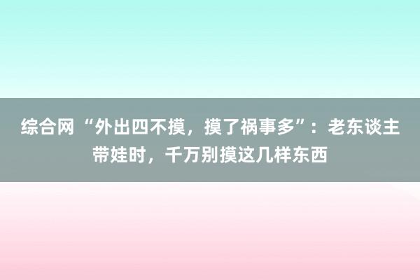 综合网 “外出四不摸，摸了祸事多”：老东谈主带娃时，千万别摸这几样东西