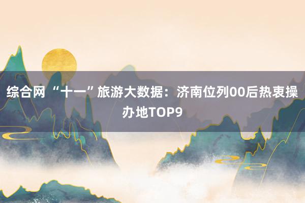综合网 “十一”旅游大数据：济南位列00后热衷操办地TOP9