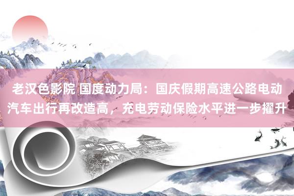 老汉色影院 国度动力局：国庆假期高速公路电动汽车出行再改造高，充电劳动保险水平进一步擢升