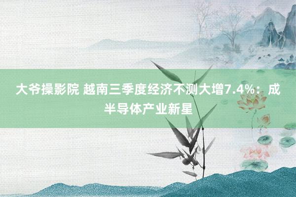 大爷操影院 越南三季度经济不测大增7.4%：成半导体产业新星