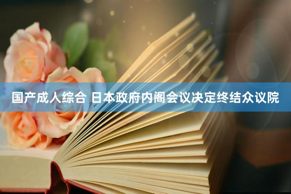 国产成人综合 日本政府内阁会议决定终结众议院