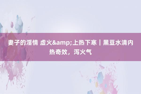 妻子的淫情 虚火&上热下寒｜黑豆水清内热奇效，泻火气