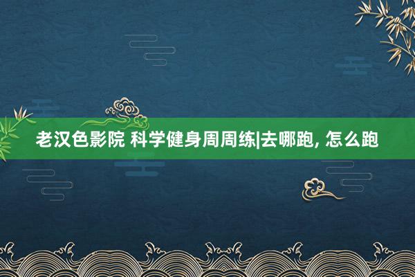 老汉色影院 科学健身周周练|去哪跑， 怎么跑