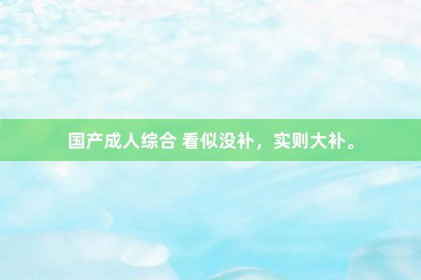 国产成人综合 看似没补,实则大补。