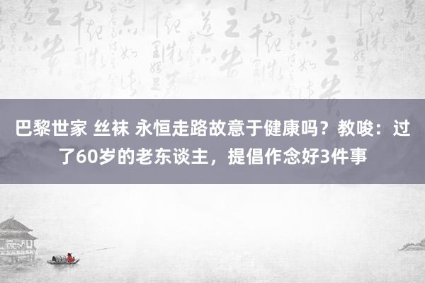 巴黎世家 丝袜 永恒走路故意于健康吗？教唆：过了60岁的老东谈主，提倡作念好3件事