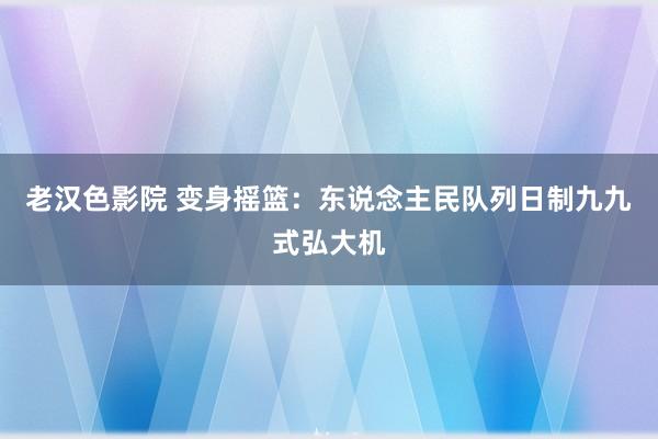 老汉色影院 变身摇篮：东说念主民队列日制九九式弘大机