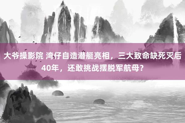 大爷操影院 湾仔自造潜艇亮相，三大致命缺死灭后40年，还敢挑战摆脱军航母？