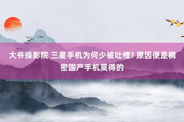 大爷操影院 三星手机为何少被吐槽? 原因便是稠密国产手机莫得的