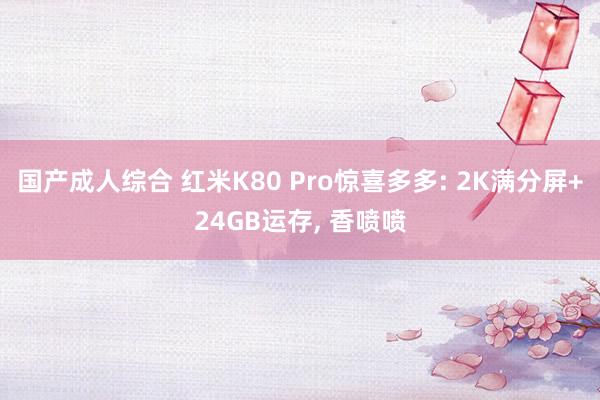 国产成人综合 红米K80 Pro惊喜多多: 2K满分屏+24GB运存， 香喷喷