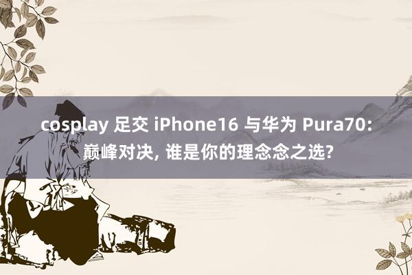 cosplay 足交 iPhone16 与华为 Pura70: 巅峰对决， 谁是你的理念念之选?