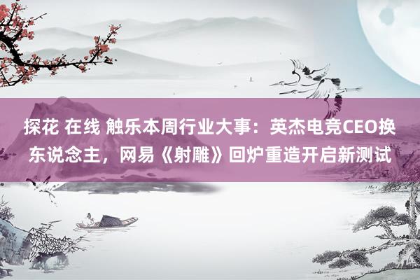 探花 在线 触乐本周行业大事：英杰电竞CEO换东说念主，网易《射雕》回炉重造开启新测试
