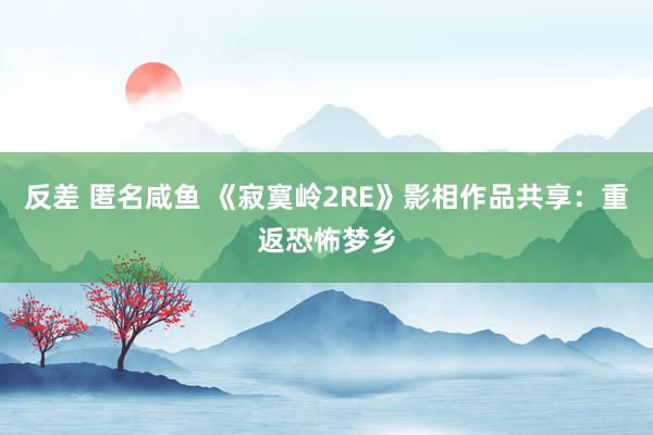 反差 匿名咸鱼 《寂寞岭2RE》影相作品共享：重返恐怖梦乡