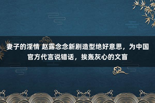 妻子的淫情 赵露念念新剧造型绝好意思，为中国官方代言说错话，挨轰灰心的文盲