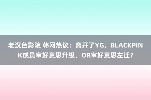 老汉色影院 韩网热议：离开了YG，BLACKPINK成员审好意思升级、OR审好意思左迁？