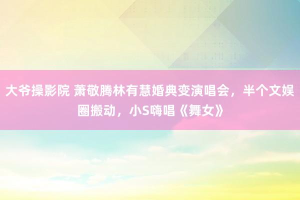 大爷操影院 萧敬腾林有慧婚典变演唱会，半个文娱圈搬动，小S嗨唱《舞女》