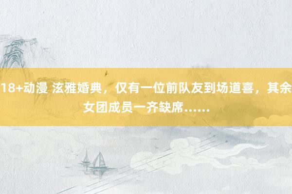 18+动漫 泫雅婚典，仅有一位前队友到场道喜，其余女团成员一齐缺席......