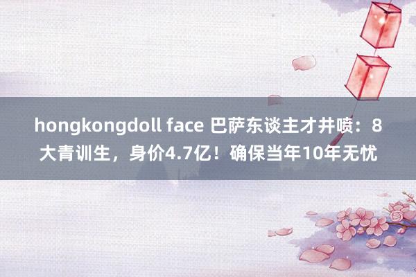 hongkongdoll face 巴萨东谈主才井喷：8大青训生，身价4.7亿！确保当年10年无忧