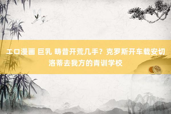 エロ漫画 巨乳 畴昔开荒几手？克罗斯开车载安切洛蒂去我方的青训学校
