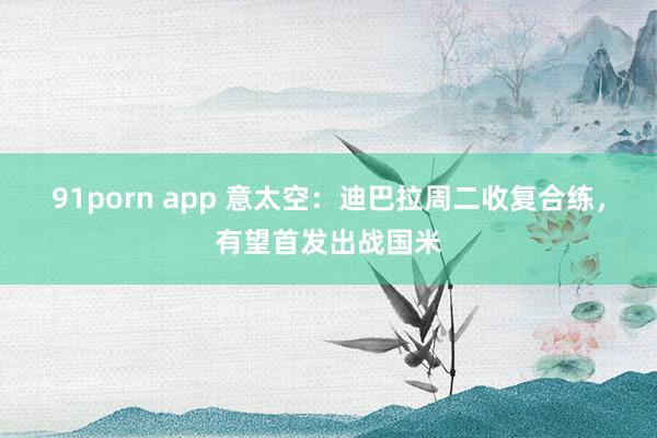 91porn app 意太空：迪巴拉周二收复合练，有望首发出战国米