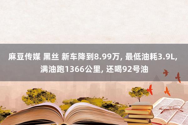 麻豆传媒 黑丝 新车降到8.99万， 最低油耗3.9L， 满油跑1366公里， 还喝92号油