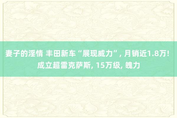 妻子的淫情 丰田新车“展现威力”， 月销近1.8万! 成立超雷克萨斯， 15万级， 魄力