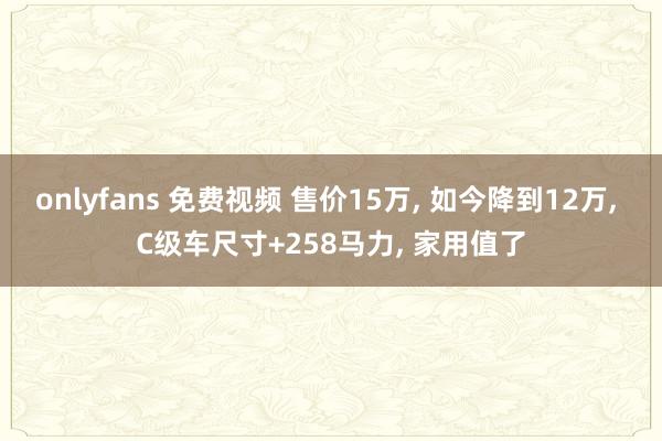 onlyfans 免费视频 售价15万， 如今降到12万， C级车尺寸+258马力， 家用值了