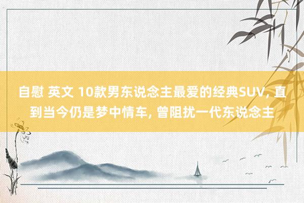 自慰 英文 10款男东说念主最爱的经典SUV， 直到当今仍是梦中情车， 曾阻扰一代东说念主