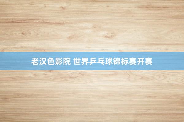 老汉色影院 世界乒乓球锦标赛开赛