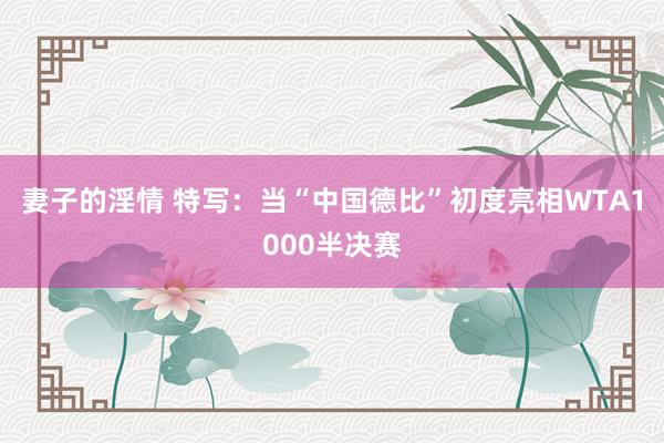 妻子的淫情 特写：当“中国德比”初度亮相WTA1000半决赛