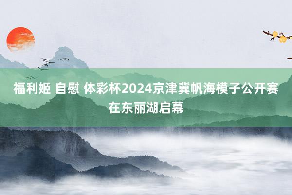 福利姬 自慰 体彩杯2024京津冀帆海模子公开赛在东丽湖启幕