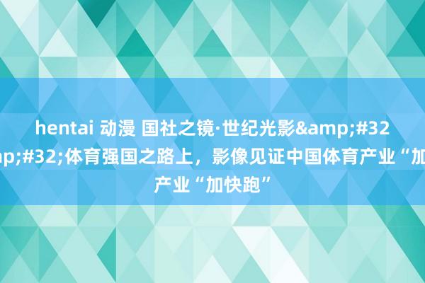 hentai 动漫 国社之镜·世纪光影&#32;|&#32;体育强国之路上，影像见证中国体育产业“加快跑”