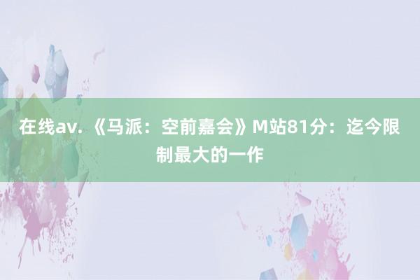 在线av. 《马派：空前嘉会》M站81分：迄今限制最大的一作