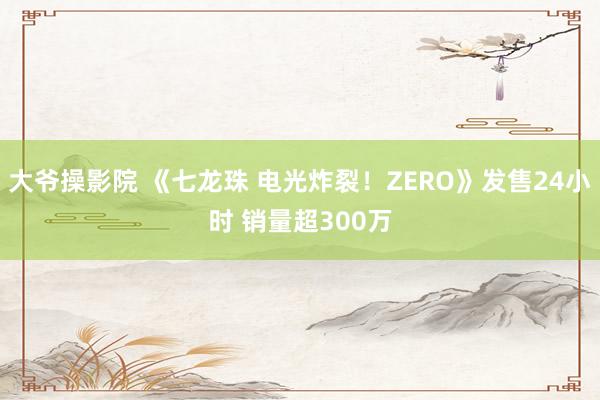 大爷操影院 《七龙珠 电光炸裂！ZERO》发售24小时 销量超300万