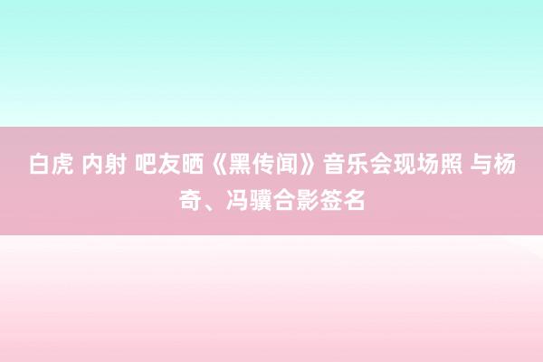 白虎 内射 吧友晒《黑传闻》音乐会现场照 与杨奇、冯骥合影签名