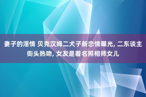 妻子的淫情 贝克汉姆二犬子新恋情曝光， 二东谈主街头热吻， 女友是着名照相师女儿