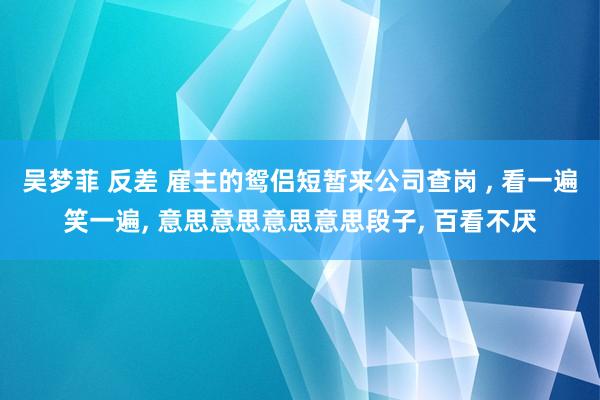 吴梦菲 反差 雇主的鸳侣短暂来公司查岗 ， 看一遍笑一遍， 意思意思意思意思段子， 百看不厌