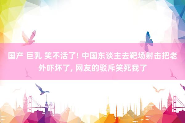 国产 巨乳 笑不活了! 中国东谈主去靶场射击把老外吓坏了， 网友的驳斥笑死我了