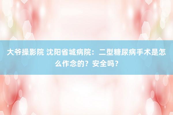 大爷操影院 沈阳省城病院：二型糖尿病手术是怎么作念的？安全吗？