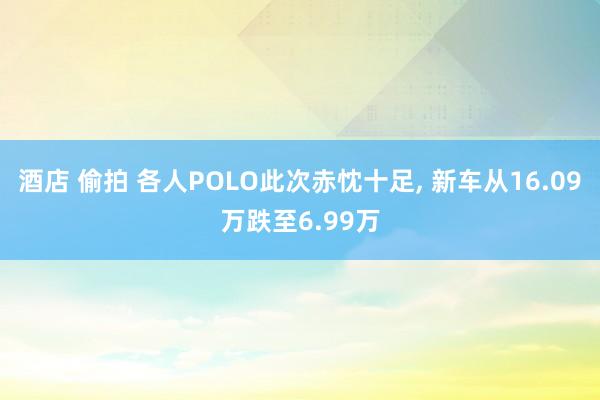 酒店 偷拍 各人POLO此次赤忱十足， 新车从16.09万跌至6.99万