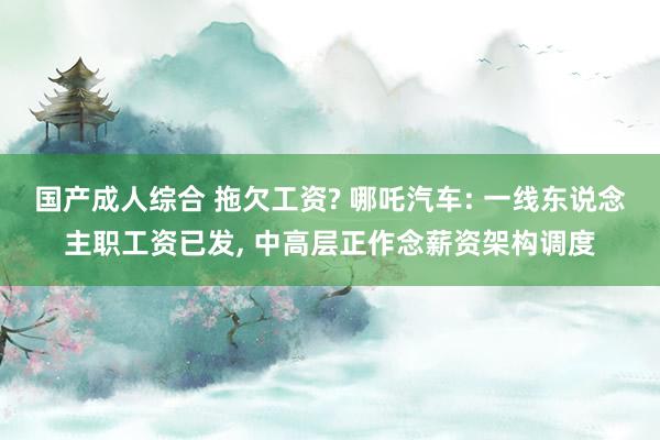 国产成人综合 拖欠工资? 哪吒汽车: 一线东说念主职工资已发， 中高层正作念薪资架构调度