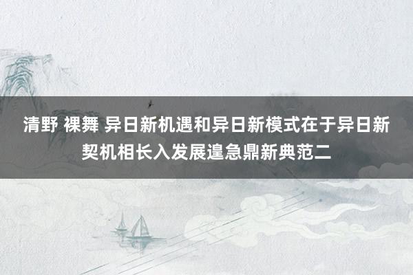 清野 裸舞 异日新机遇和异日新模式在于异日新契机相长入发展遑急鼎新典范二