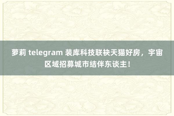 萝莉 telegram 装库科技联袂天猫好房，宇宙区域招募城市结伴东谈主！