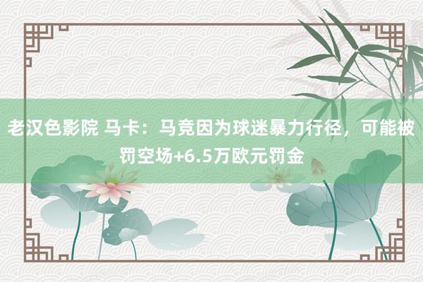 老汉色影院 马卡：马竞因为球迷暴力行径，可能被罚空场+6.5万欧元罚金